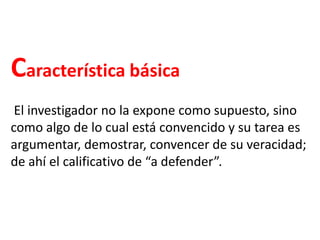 Característica básica
El investigador no la expone como supuesto, sino
como algo de lo cual está convencido y su tarea es
argumentar, demostrar, convencer de su veracidad;
de ahí el calificativo de “a defender”.
 