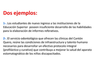 Dos ejemplos:
1-. Los estudiantes de nuevo ingreso a las instituciones de la
Educación Superior poseen insuficiente desarrollo de las habilidades
para la elaboración de informes referativos.
2-. El servicio odontológico que ofrecen las clínicas del Cantón
Quero, reúne las condiciones de infraestructura y talento humano
necesarios para desarrollar un efectivo protocolo integral
(profiláctico y curativo) que contribuya a mejorar la salud del aparato
estomatognático de los niños discapacitados.
 