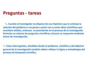Preguntas - tareas
-. Cuando el investigador no dispone de una hipótesis que le anticipa la
solución del problema o no posee a priori una o varias ideas científicas que
considera válidas, entonces es procedente en el proceso de la investigación
formular un sistema de preguntas científicas y buscar su respuesta mediante
tareas de investigación.
-. Estas interrogantes, decididas desde el problema científico y del objetivo
general de la investigación también deben reflejar la lógica y metodología del
proceso de búsqueda científica.
 