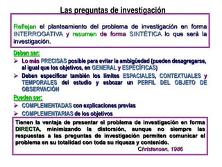 Las preguntas de investigación
Deben ser:
 Lo más PRECISAS posible para evitar la ambigüedad (pueden desagregarse,
al igual que los objetivos, en GENERAL y ESPECÍFICAS)
 Deben especificar también los límites ESPACIALES, CONTEXTUALES y
TEMPORALES del estudio y esbozar un PERFIL DEL OBJETO DE
OBSERVACIÓN
Pueden ser:
 COMPLEMENTADAS con explicaciones previas
 COMPLEMENTARIAS de los objetivos
Reflejan el planteamiento del problema de investigación en forma
INTERROGATIVA y resumen de forma SINTÉTICA lo que será la
investigación.
Tienen la ventaja de presentar el problema de investigación en forma
DIRECTA, minimizando la distorsión, aunque no siempre las
respuestas a las preguntas de investigación permiten comunicar el
problema en su totalidad con toda su riqueza y contenido.
Christensen, 1986
 