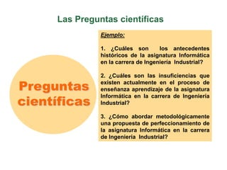 Las Preguntas científicas
Preguntas
científicas
Ejemplo:
1. ¿Cuáles son los antecedentes
históricos de la asignatura Informática
en la carrera de Ingeniería Industrial?
2. ¿Cuáles son las insuficiencias que
existen actualmente en el proceso de
enseñanza aprendizaje de la asignatura
Informática en la carrera de Ingeniería
Industrial?
3. ¿Cómo abordar metodológicamente
una propuesta de perfeccionamiento de
la asignatura Informática en la carrera
de Ingeniería Industrial?
 