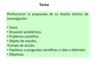 Tarea
Perfeccionar la propuesta de su diseño teórico de
investigación:
• Tema.
• Situación problémica.
• Problema científico.
• Objeto de estudio.
•Campo de acción.
• Hipótesis o preguntas científicas o idea a defender.
• Objetivos.
 