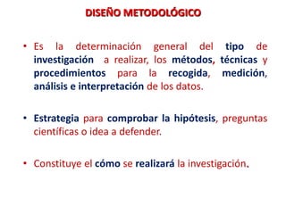DISEÑO METODOLÓGICO
• Es la determinación general del tipo de
investigación a realizar, los métodos, técnicas y
procedimientos para la recogida, medición,
análisis e interpretación de los datos.
• Estrategia para comprobar la hipótesis, preguntas
científicas o idea a defender.
• Constituye el cómo se realizará la investigación.
 