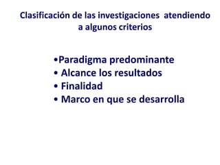 Clasificación de las investigaciones atendiendo
a algunos criterios
•Paradigma predominante
• Alcance los resultados
• Finalidad
• Marco en que se desarrolla
 