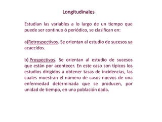 Longitudinales
Estudian las variables a lo largo de un tiempo que
puede ser continuo ó periódico, se clasifican en:
a)Retrospectivos. Se orientan al estudio de sucesos ya
acaecidos.
b) Prospectivos. Se orientan al estudio de sucesos
que están por acontecer. En este caso son típicos los
estudios dirigidos a obtener tasas de incidencias, las
cuales muestran el número de casos nuevos de una
enfermedad determinada que se producen, por
unidad de tiempo, en una población dada.
 