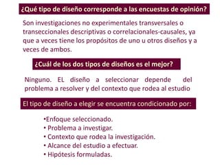 ¿Cuál de los dos tipos de diseños es el mejor?
Ninguno. EL diseño a seleccionar depende del
problema a resolver y del contexto que rodea al estudio
¿Qué tipo de diseño corresponde a las encuestas de opinión?
Son investigaciones no experimentales transversales o
transeccionales descriptivas o correlacionales-causales, ya
que a veces tiene los propósitos de uno u otros diseños y a
veces de ambos.
El tipo de diseño a elegir se encuentra condicionado por:
•Enfoque seleccionado.
• Problema a investigar.
• Contexto que rodea la investigación.
• Alcance del estudio a efectuar.
• Hipótesis formuladas.
 
