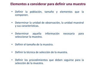 Elementos a considerar para definir una muestra
• Definir la población, tamaño y elementos que la
componen.
• Determinar la unidad de observación, la unidad muestral
y sus características.
• Determinar aquella información necesaria para
seleccionar la muestra.
• Definir el tamaño de la muestra.
• Definir la técnica de selección de la muestra.
• Definir los procedimientos que deben seguirse para la
selección de la muestra.
 