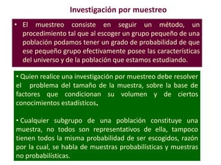 Investigación por muestreo
• El muestreo consiste en seguir un método, un
procedimiento tal que al escoger un grupo pequeño de una
población podamos tener un grado de probabilidad de que
ese pequeño grupo efectivamente posee las características
del universo y de la población que estamos estudiando.
• Quien realice una investigación por muestreo debe resolver
el problema del tamaño de la muestra, sobre la base de
factores que condicionan su volumen y de ciertos
conocimientos estadísticos.
• Cualquier subgrupo de una población constituye una
muestra, no todos son representativos de ella, tampoco
tienen todos la misma probabilidad de ser escogidos, razón
por la cual, se habla de muestras probabilísticas y muestras
no probabilísticas.
 