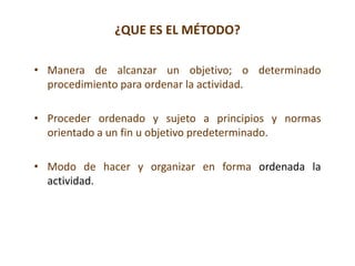 ¿QUE ES EL MÉTODO?
• Manera de alcanzar un objetivo; o determinado
procedimiento para ordenar la actividad.
• Proceder ordenado y sujeto a principios y normas
orientado a un fin u objetivo predeterminado.
• Modo de hacer y organizar en forma ordenada la
actividad.
 