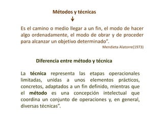 Métodos y técnicas
Es el camino o medio llegar a un fin, el modo de hacer
algo ordenadamente, el modo de obrar y de proceder
para alcanzar un objetivo determinado”.
Mendieta Alatorre(1973)
La técnica representa las etapas operacionales
limitadas, unidas a unos elementos prácticos,
concretos, adaptados a un fin definido, mientras que
el método es una concepción intelectual que
coordina un conjunto de operaciones y, en general,
diversas técnicas”.
Diferencia entre método y técnica
 