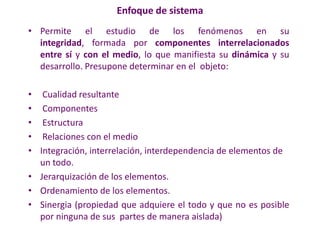 Enfoque de sistema
• Permite el estudio de los fenómenos en su
integridad, formada por componentes interrelacionados
entre sí y con el medio, lo que manifiesta su dinámica y su
desarrollo. Presupone determinar en el objeto:
• Cualidad resultante
• Componentes
• Estructura
• Relaciones con el medio
• Integración, interrelación, interdependencia de elementos de
un todo.
• Jerarquización de los elementos.
• Ordenamiento de los elementos.
• Sinergia (propiedad que adquiere el todo y que no es posible
por ninguna de sus partes de manera aislada)
 