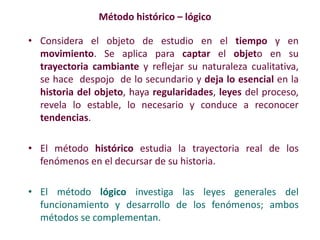 Método histórico – lógico
• Considera el objeto de estudio en el tiempo y en
movimiento. Se aplica para captar el objeto en su
trayectoria cambiante y reflejar su naturaleza cualitativa,
se hace despojo de lo secundario y deja lo esencial en la
historia del objeto, haya regularidades, leyes del proceso,
revela lo estable, lo necesario y conduce a reconocer
tendencias.
• El método histórico estudia la trayectoria real de los
fenómenos en el decursar de su historia.
• El método lógico investiga las leyes generales del
funcionamiento y desarrollo de los fenómenos; ambos
métodos se complementan.
 