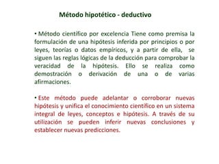 Método hipotético - deductivo
• Método científico por excelencia Tiene como premisa la
formulación de una hipótesis inferida por principios o por
leyes, teorías o datos empíricos, y a partir de ella, se
siguen las reglas lógicas de la deducción para comprobar la
veracidad de la hipótesis. Ello se realiza como
demostración o derivación de una o de varias
afirmaciones.
• Este método puede adelantar o corroborar nuevas
hipótesis y unifica el conocimiento científico en un sistema
integral de leyes, conceptos e hipótesis. A través de su
utilización se pueden inferir nuevas conclusiones y
establecer nuevas predicciones.
 