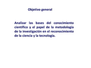 Analizar las bases del conocimiento
científico y el papel de la metodología
de la investigación en el reconocimiento
de la ciencia y la tecnología.
Objetivo general
 