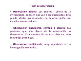 Tipos de observación
• Observación abierta: Los sujetos - objeto de la
investigación, conocen que van a ser observados. Esto
puede afectar los resultados de la observación por
cambios en su conducta.
• Observación encubierta, cerrada o secreta: Las
personas que son objeto de la observación lo
desconocen. Esta observación es mas objetiva, pero
más difícil de realizar.
• Observación participante, muy importante en la
investigación cualitativa.
 