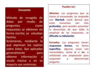 Encuesta
Método de recogida de
datos por medio de
preguntas, cuyas
respuestas se obtienen en
forma escrita; se estudian
hechos o
fenómenos, mediante lo
que expresan los sujetos
sobre éstos. Son aplicadas
generalmente para
obtener información a
escala masiva y en su
mayoría son anónimas.
Pueden ser:
Abiertas: Las preguntas que se
hacen al encuestado, las responde
con libertad; suele decirse que
estas encuestas son más
profundas, pero pueden presentar
la desventaja de que dada la
amplitud de las respuestas, se
dificulte su tabulación.
Cerradas: Las preguntas tienen
respuestas breves, en forma
específica; algunos casos con
monosílabos, como si o no, o
señalando una proposición para
responder a determinada
pregunta.
 