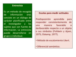 Entrevista
Es un método de recogida
de información oral;
consiste en un diálogo de
carácter planificado entre
el investigador y los
sujetos que son fuente de
información. La entrevista
puede desarrollarse en
grupo o individual.
Escalas para medir actitudes
Predisposición aprendida para
responder consistentemente de
una manera favorable o
desfavorable respecto a un objeto
o sus símbolos (Fishbein y Ajzen,
1975; Oskamp, 1977).
• Método de escalamiento Likert.
• Diferencial semántico.
 