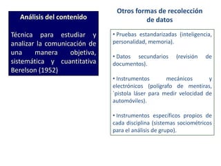 Análisis del contenido
Técnica para estudiar y
analizar la comunicación de
una manera objetiva,
sistemática y cuantitativa
Berelson (1952)
Otros formas de recolección
de datos
• Pruebas estandarizadas (inteligencia,
personalidad, memoria).
• Datos secundarios (revisión de
documentos).
• Instrumentos mecánicos y
electrónicos (polígrafo de mentiras,
`pistola láser para medir velocidad de
automóviles).
• Instrumentos específicos propios de
cada disciplina (sistemas sociométricos
para el análisis de grupo).
 