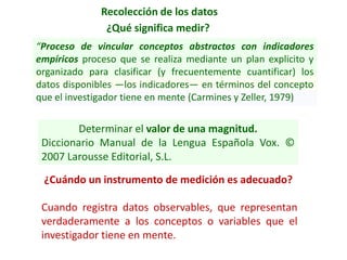 Recolección de los datos
¿Qué significa medir?
“Proceso de vincular conceptos abstractos con indicadores
empíricos proceso que se realiza mediante un plan explicito y
organizado para clasificar (y frecuentemente cuantificar) los
datos disponibles —los indicadores— en términos del concepto
que el investigador tiene en mente (Carmines y Zeller, 1979)
Cuando registra datos observables, que representan
verdaderamente a los conceptos o variables que el
investigador tiene en mente.
¿Cuándo un instrumento de medición es adecuado?
Determinar el valor de una magnitud.
Diccionario Manual de la Lengua Española Vox. ©
2007 Larousse Editorial, S.L.
 