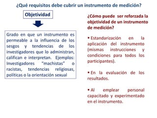 ¿Qué requisitos debe cubrir un instrumento de medición?
Objetividad
Grado en que un instrumento es
permeable a la influencia de los
sesgos y tendencias de los
investigadores que lo administran,
califican e interpretan. Ejemplos:
Investigadores “machistas” o
racistas, tendencias religiosas,
políticas o la orientación sexual
 Estandarización en la
aplicación del instrumento
(mismas instrucciones y
condiciones para todos los
participantes).
 En la evaluación de los
resultados.
 Al emplear personal
capacitado y experimentado
en el instrumento.
¿Cómo puede ser reforzada la
objetividad de un instrumento
de medición?
 