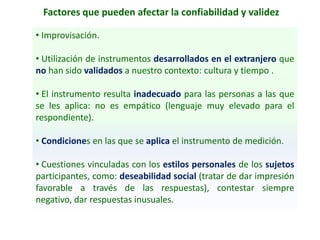 Factores que pueden afectar la confiabilidad y validez
• Improvisación.
• Utilización de instrumentos desarrollados en el extranjero que
no han sido validados a nuestro contexto: cultura y tiempo .
• El instrumento resulta inadecuado para las personas a las que
se les aplica: no es empático (lenguaje muy elevado para el
respondiente).
• Condiciones en las que se aplica el instrumento de medición.
• Cuestiones vinculadas con los estilos personales de los sujetos
participantes, como: deseabilidad social (tratar de dar impresión
favorable a través de las respuestas), contestar siempre
negativo, dar respuestas inusuales.
 