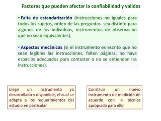 Factores que pueden afectar la confiabilidad y validez
• Falta de estandarización (instrucciones no iguales para
todos los sujetos, orden de las preguntas sea distinto para
algunos de los individuos, instrumentos de observación
que no sean equivalentes).
• Aspectos mecánicos (si el instrumento es escrito que no
sean legibles las instrucciones, falten páginas, no haya
espacios adecuados para contestar o no se entiendan las
instrucciones).
Elegir un instrumento ya
desarrollado y disponible, el cual se
adapta a los requerimientos del
estudio en particular
Construir un nuevo
instrumento de medición de
acuerdo con la técnica
apropiada para ello
 