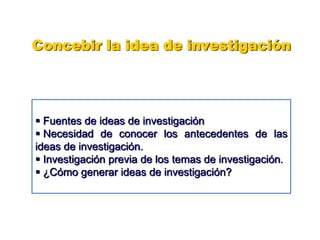 Concebir la idea de investigación
 Fuentes de ideas de investigación
 Necesidad de conocer los antecedentes de las
ideas de investigación.
 Investigación previa de los temas de investigación.
 ¿Cómo generar ideas de investigación?
 