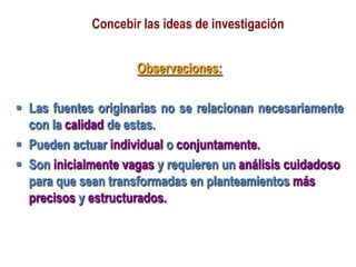 Concebir las ideas de investigación
Observaciones:
 Las fuentes originarias no se relacionan necesariamente
con la calidad de estas.
 Pueden actuar individual o conjuntamente.
 Son inicialmente vagas y requieren un análisis cuidadoso
para que sean transformadas en planteamientos más
precisos y estructurados.
 