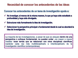 Necesidad de conocer los antecedentes de las ideas
Conocer los antecedentes de un tema de investigación ayuda a:
 No investigar, al menos de la misma manera, lo que ya haya sido estudiado a
profundidad y haya sido divulgado.
 Estructurar más formalmente la idea de investigación.
 Seleccionar la perspectiva principal o fundamental desde la cual se abordará la
idea de investigación.
La mayoría de las investigaciones, a pesar de que se ubiquen dentro de una
perspectiva o enfoque fundamental, no pueden evitar –en mayor o menor
medida- tocar temas que se relacionan con otros disciplinas científicas
(carácter cada vez más multidisciplinario e interdisciplinario de la
investigación científica contemporánea).
 