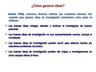 ¿Cómo generar ideas?
Dankhe (1986), menciona diversos criterios que inventores famosos han
sugerido para generar ideas de investigación productivas; entre estas se
destacan:
 Las buenas ideas intrigan, alientan y motivan al investigador de manera
personal.
 Las buenas ideas de investigación no son necesariamente nuevas, aunque sí
novedosas.
 Las buenas ideas de investigación pueden servir para elaborar teorías y/o
solucionar problemas concretos.
 Las buenas ideas de investigación pueden dar origen a investigaciones en
otros campos afines al tema.
 