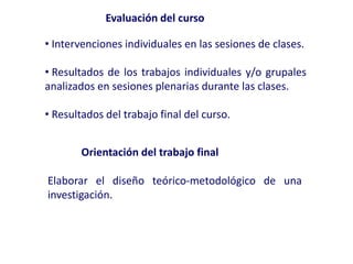 • Intervenciones individuales en las sesiones de clases.
• Resultados de los trabajos individuales y/o grupales
analizados en sesiones plenarias durante las clases.
• Resultados del trabajo final del curso.
Evaluación del curso
Orientación del trabajo final
Elaborar el diseño teórico-metodológico de una
investigación.
 