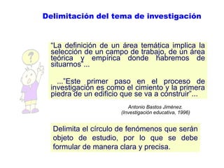 Delimitación del tema de investigación
―La definición de un área temática implica la
selección de un campo de trabajo, de un área
teórica y empírica donde habremos de
situarnos‖...
...‖Este primer paso en el proceso de
investigación es como el cimiento y la primera
piedra de un edificio que se va a construir‖...
Antonio Bastos Jiménez.
(Investigación educativa, 1996)
Delimita el círculo de fenómenos que serán
objeto de estudio, por lo que se debe
formular de manera clara y precisa.
 