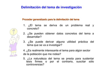 Delimitación del tema de investigación
Proceder generalizado para la delimitación del tema
1. ¿El tema se deriva de un problema real y
concreto?
2. ¿Se pueden obtener datos concretos del tema a
desarrollar?
3. ¿Se puede derivar alguna utilidad práctica del
tema que se va a investigar?
4. ¿Es realmente interesante el tema para algún sector
de la población que me rodea?
5. ¿La naturaleza del tema se presta para sustentar
tesis firmes o por el contrario, suscitar sólo
controversias?
 