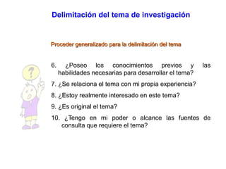 Delimitación del tema de investigación
Proceder generalizado para la delimitación del tema
6. ¿Poseo los conocimientos previos y las
habilidades necesarias para desarrollar el tema?
7. ¿Se relaciona el tema con mi propia experiencia?
8. ¿Estoy realmente interesado en este tema?
9. ¿Es original el tema?
10. ¿Tengo en mi poder o alcance las fuentes de
consulta que requiere el tema?
 