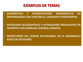 EJEMPLOS DE TEMAS
• DIAGNÓSTICO E INTERPRETACIÓN RADIOGRÁFICA DE
ENFERMEDADES QUE AFECTAN EL LIGAMENTO PERIODONTAL.
• PATOLOGÍAS BUCODENTALES Y ALTERACIONES PREVALENTES EN
PACIENTES CON PARÁLISIS CEREBRAL INFANTIL.
• REPERCUSIÓN DEL ESTADO NUTRICIONAL EN EL DESARROLLO
FISICO DE ESCOLARES.
 