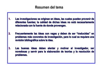 Resumen del tema
1. Las investigaciones se originan en ideas, las cuales pueden provenir de
diferentes fuentes; la calidad de dichas ideas no está necesariamente
relacionada con la fuente de donde provengan.
2. Frecuentemente las ideas son vagas y deben de ser “traducidas” en
problemas más concretos de investigación, para lo cual se requiere una
revisión bibliográfica sobre la idea.
3. Las buenas ideas deben alentar y motivar al investigador, ser
novedosas y servir para la elaboración de teorías y la resolución de
problemas.
 