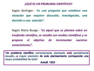 ¿QUÉ ES UN PROBLEMA CIENTÍFICO?
Según Kerlinger.- “es una pregunta que establece una
situación que requiere discusión, investigación, una
decisión o una solución”.
Según Mario Bunge.- “es aquel que se plantea sobre un
trasfondo científico, se estudia con medios científicos y se
propone el objetivo de incrementar nuestros
conocimientos”.
―Un problema científico correctamente planteado está parcialmente
resuelto...a mayor precisión de este planteamiento corresponde una
mayor probabilidad de éxito‖.
Ackoff, 1953
 