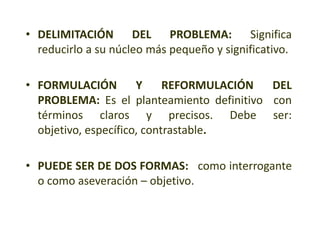• DELIMITACIÓN DEL PROBLEMA: Significa
reducirlo a su núcleo más pequeño y significativo.
• FORMULACIÓN Y REFORMULACIÓN DEL
PROBLEMA: Es el planteamiento definitivo con
términos claros y precisos. Debe ser:
objetivo, específico, contrastable.
• PUEDE SER DE DOS FORMAS: como interrogante
o como aseveración – objetivo.
 