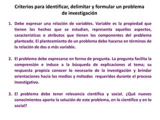 Criterios para identificar, delimitar y formular un problema
de investigación
1. Debe expresar una relación de variables. Variable es la propiedad que
tienen los hechos que se estudian, representa aquellos aspectos,
características o atributos que tienen los componentes del problema
planteado. El planteamiento de un problema debe hacerse en términos de
la relación de dos o más variable.
2. El problema debe expresarse en forma de pregunta. La pregunta facilita la
comprensión e induce a la búsqueda de explicaciones al tema; su
respuesta propicia conocer lo necesario de la investigación y brindar
orientaciones hacia los medios y métodos requeridos durante el proceso
investigativo.
3. El problema debe tener relevancia científica y social. ¿Qué nuevos
conocimientos aporta la solución de este problema, en lo científico y en lo
social?
 