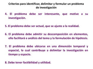 Criterios para identificar, delimitar y formular un problema
de investigación
4. El problema debe ser interesante, que motive a su
investigación.
5. El problema debe ser actual, que se ajuste a la realidad.
6. El problema debe admitir su descomposición en elementos,
ello facilitará e análisis del tema y la formulación de hipótesis.
7. El problema debe ubicarse en una dimensión temporal y
espacial, lo cual contribuye a delimitar la investigación en
tiempo y espacio.
8. Debe tener factibilidad y utilidad.
 