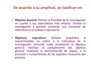 De acuerdo a su amplitud, se clasifican en:
• Objetivo General: Precisa la finalidad de la investigación
en cuanto a sus expectativas más amplias. Orienta la
investigación y permite mantener una constante de
referencia en el trabajo a ejecutarse.
• Objetivos específicos: Señalan propósitos o
requerimientos en orden a la naturaleza de la
investigación, teniendo como orientación el objetivo
general. Facilitan el cumplimiento del objetivo
general, mediante la determinación de etapas, o la
precisión y cumplimiento de los aspectos necesarios del
proceso.
 