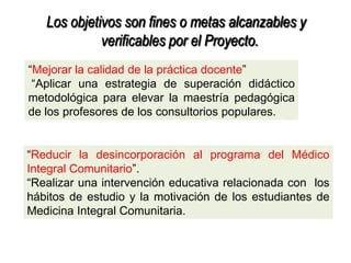 Los objetivos son fines o metas alcanzables y
verificables por el Proyecto.
―Mejorar la calidad de la práctica docente‖ .
―Aplicar una estrategia de superación didáctico
metodológica para elevar la maestría pedagógica
de los profesores de los consultorios populares.
―Reducir la desincorporación al programa del Médico
Integral Comunitario‖.
―Realizar una intervención educativa relacionada con los
hábitos de estudio y la motivación de los estudiantes de
Medicina Integral Comunitaria.
 