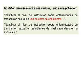 No deben referirse nunca a una muestra, sino a una población.
“Identificar el nivel de instrucción sobre enfermedades de
transmisión sexual en una muestra de estudiantes…”.
”Identificar el nivel de instrucción sobre enfermedades de
transmisión sexual en estudiantes de nivel secundario en la
escuela X ”.
 