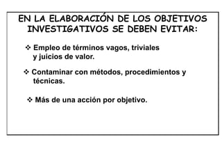 EN LA ELABORACIÓN DE LOS OBJETIVOS
INVESTIGATIVOS SE DEBEN EVITAR:
 Empleo de términos vagos, triviales
y juicios de valor.
 Contaminar con métodos, procedimientos y
técnicas.
 Más de una acción por objetivo.
 
