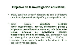 Objetivo de la investigación educativa:
• Breve, concreto, preciso, relacionado con el problema
científico, objeto de investigación y el campo de acción.
• Debe expresar resultado científico
(leyes, regularidades, teorías, definiciones, planes y
programas, procedimientos, métodos, principios, estra
tegias, sistemas de actividades, técnicas
metodologías, medios, modelos, etc.) principal y que
el investigador pretende descubrir, diseñar, o
elaborar, como aporte/novedad a las ciencias de la
educación y la pedagogía.
 