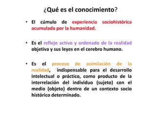 ¿Qué es el conocimiento?
• El cúmulo de experiencia sociohistórica
acumulada por la humanidad.
• Es el reflejo activo y ordenado de la realidad
objetiva y sus leyes en el cerebro humano.
• Es el proceso de asimilación de la
realidad, indispensable para el desarrollo
intelectual o práctico, como producto de la
interrelación del individuo (sujeto) con el
medio (objeto) dentro de un contexto socio
histórico determinado.
 