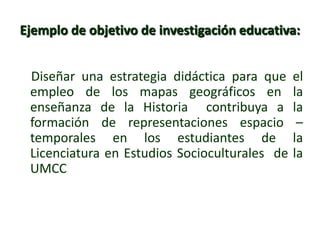 Ejemplo de objetivo de investigación educativa:
Diseñar una estrategia didáctica para que el
empleo de los mapas geográficos en la
enseñanza de la Historia contribuya a la
formación de representaciones espacio –
temporales en los estudiantes de la
Licenciatura en Estudios Socioculturales de la
UMCC
 