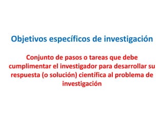 Objetivos específicos de investigación
Conjunto de pasos o tareas que debe
cumplimentar el investigador para desarrollar su
respuesta (o solución) científica al problema de
investigación
 