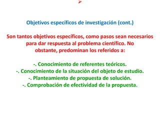 
Objetivos específicos de investigación (cont.)
Son tantos objetivos específicos, como pasos sean necesarios
para dar respuesta al problema científico. No
obstante, predominan los referidos a:
-. Conocimiento de referentes teóricos.
-. Conocimiento de la situación del objeto de estudio.
-. Planteamiento de propuesta de solución.
-. Comprobación de efectividad de la propuesta.
 