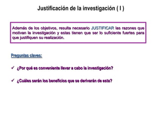 Justificación de la investigación ( I )
Preguntas claves:
 ¿Por qué es conveniente llevar a cabo la investigación?
 ¿Cuáles serán los beneficios que se derivarán de esta?
Además de los objetivos, resulta necesario JUSTIFICAR las razones que
motivan la investigación y estas tienen que ser lo suficiente fuertes para
que justifiquen su realización.
 
